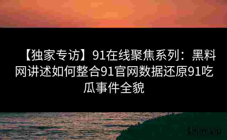 【独家专访】91在线聚焦系列：黑料网讲述如何整合91官网数据还原91吃瓜事件全貌