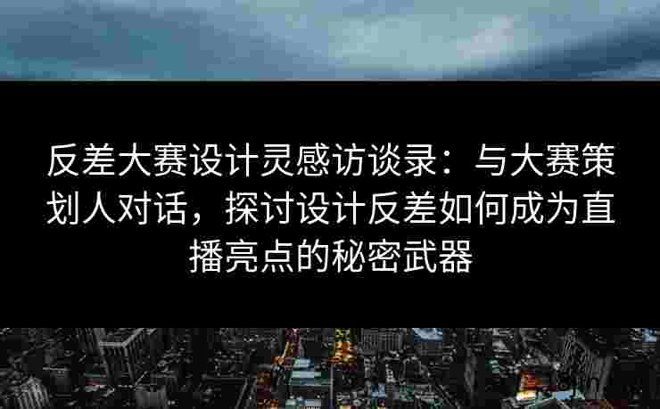 反差大赛设计灵感访谈录：与大赛策划人对话，探讨设计反差如何成为直播亮点的秘密武器