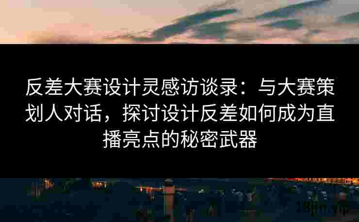 反差大赛设计灵感访谈录：与大赛策划人对话，探讨设计反差如何成为直播亮点的秘密武器