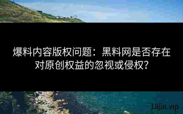 爆料内容版权问题：黑料网是否存在对原创权益的忽视或侵权？