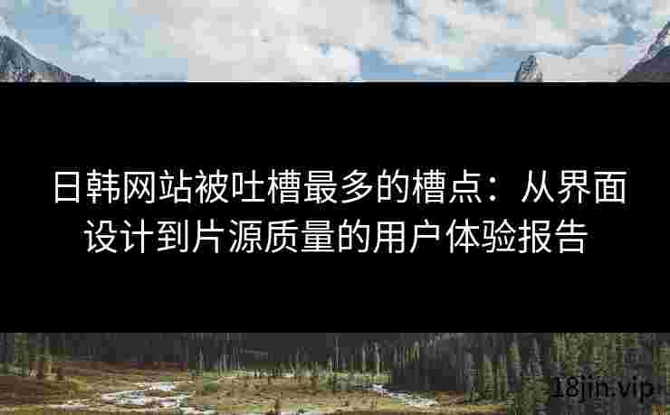 日韩网站被吐槽最多的槽点：从界面设计到片源质量的用户体验报告