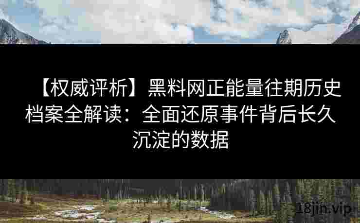 【权威评析】黑料网正能量往期历史档案全解读：全面还原事件背后长久沉淀的数据