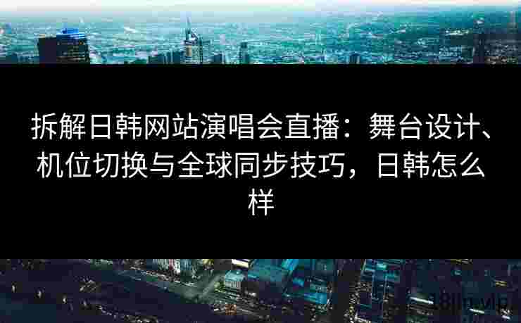 拆解日韩网站演唱会直播：舞台设计、机位切换与全球同步技巧，日韩怎么样
