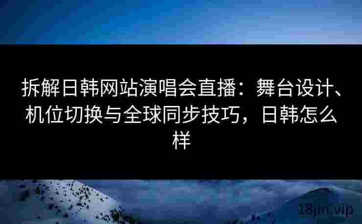 拆解日韩网站演唱会直播：舞台设计、机位切换与全球同步技巧，日韩怎么样