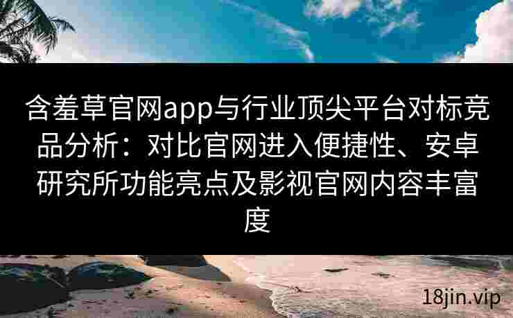 含羞草官网app与行业顶尖平台对标竞品分析：对比官网进入便捷性、安卓研究所功能亮点及影视官网内容丰富度