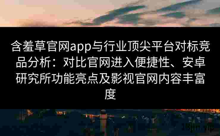 含羞草官网app与行业顶尖平台对标竞品分析：对比官网进入便捷性、安卓研究所功能亮点及影视官网内容丰富度