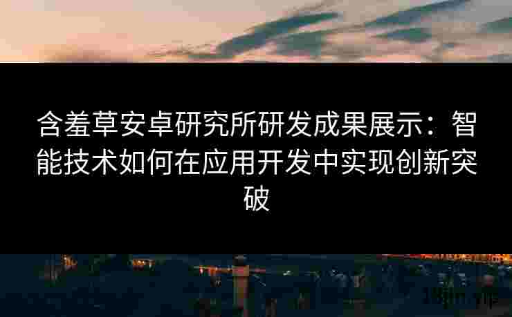 含羞草安卓研究所研发成果展示：智能技术如何在应用开发中实现创新突破