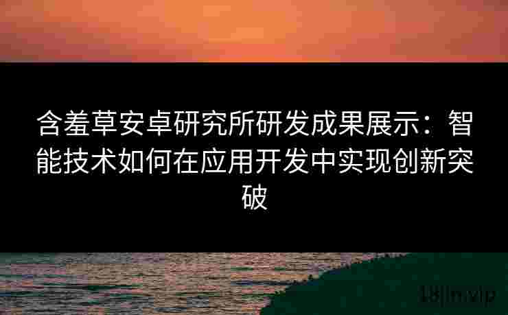 含羞草安卓研究所研发成果展示：智能技术如何在应用开发中实现创新突破
