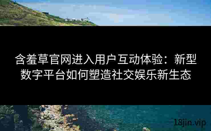 含羞草官网进入用户互动体验：新型数字平台如何塑造社交娱乐新生态