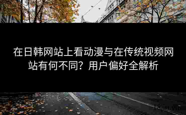 在日韩网站上看动漫与在传统视频网站有何不同？用户偏好全解析