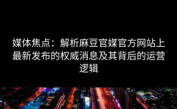 媒体焦点：解析麻豆官媒官方网站上最新发布的权威消息及其背后的运营逻辑