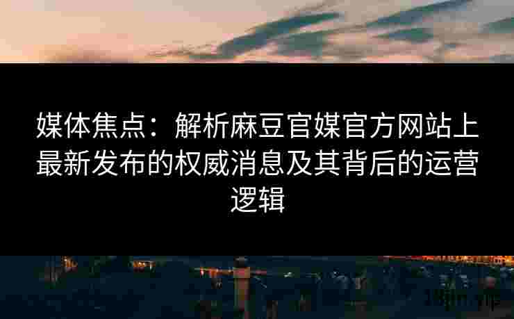 媒体焦点：解析麻豆官媒官方网站上最新发布的权威消息及其背后的运营逻辑