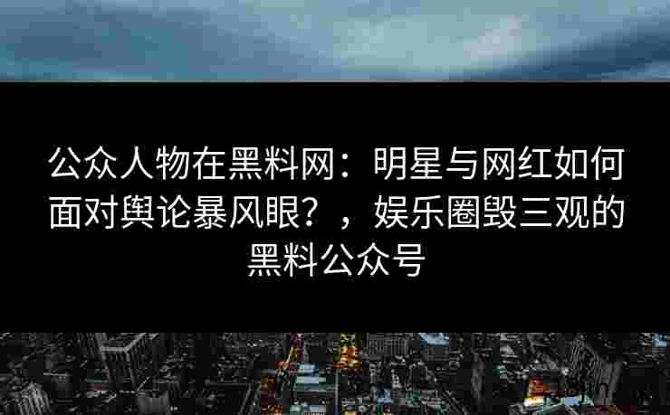 公众人物在黑料网：明星与网红如何面对舆论暴风眼？，娱乐圈毁三观的黑料公众号