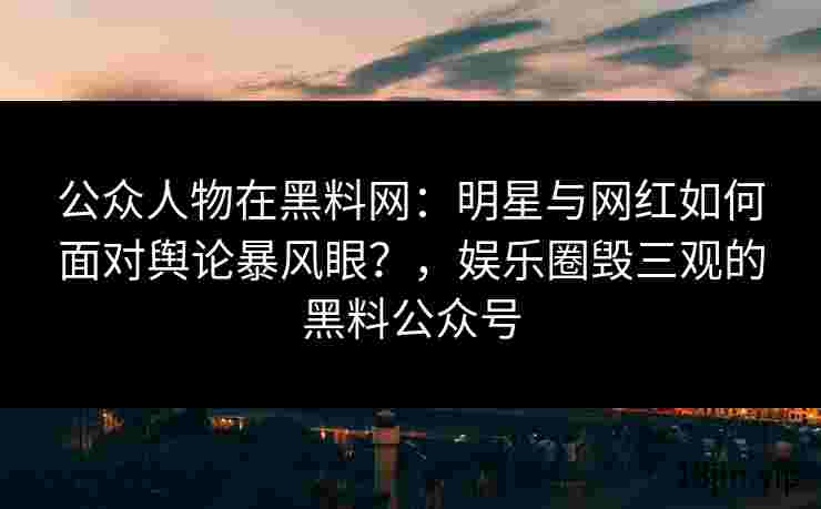 公众人物在黑料网：明星与网红如何面对舆论暴风眼？，娱乐圈毁三观的黑料公众号