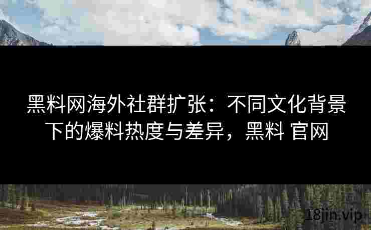 黑料网海外社群扩张：不同文化背景下的爆料热度与差异，黑料 官网