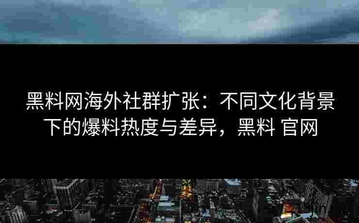 黑料网海外社群扩张：不同文化背景下的爆料热度与差异，黑料 官网