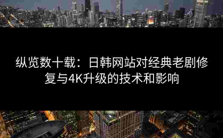 纵览数十载：日韩网站对经典老剧修复与4K升级的技术和影响