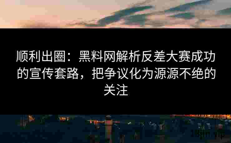 顺利出圈：黑料网解析反差大赛成功的宣传套路，把争议化为源源不绝的关注