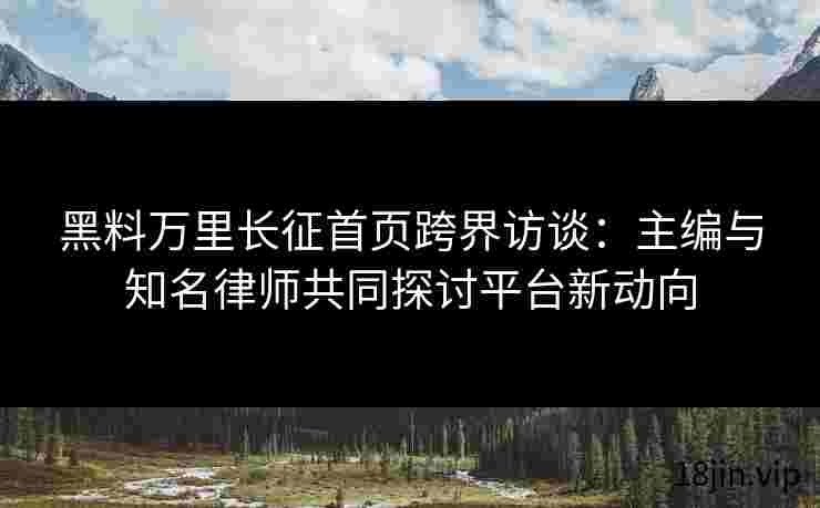 黑料万里长征首页跨界访谈：主编与知名律师共同探讨平台新动向