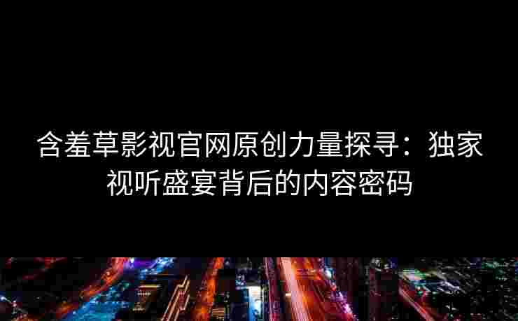 含羞草影视官网原创力量探寻：独家视听盛宴背后的内容密码