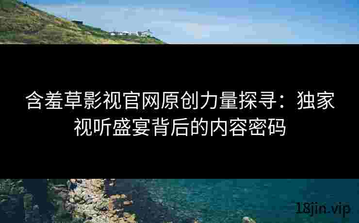 含羞草影视官网原创力量探寻：独家视听盛宴背后的内容密码