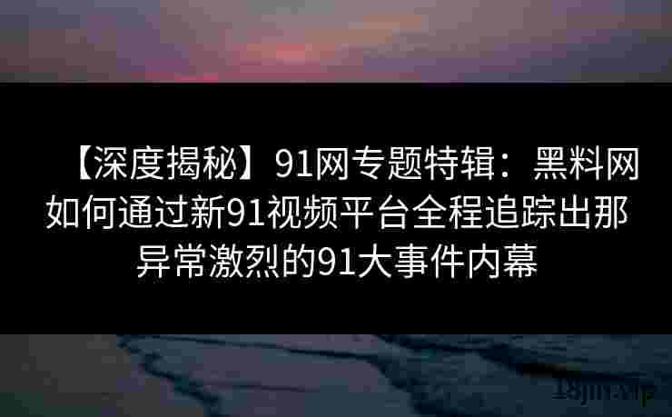 【深度揭秘】91网专题特辑：黑料网如何通过新91视频平台全程追踪出那异常激烈的91大事件内幕