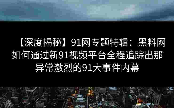 【深度揭秘】91网专题特辑：黑料网如何通过新91视频平台全程追踪出那异常激烈的91大事件内幕