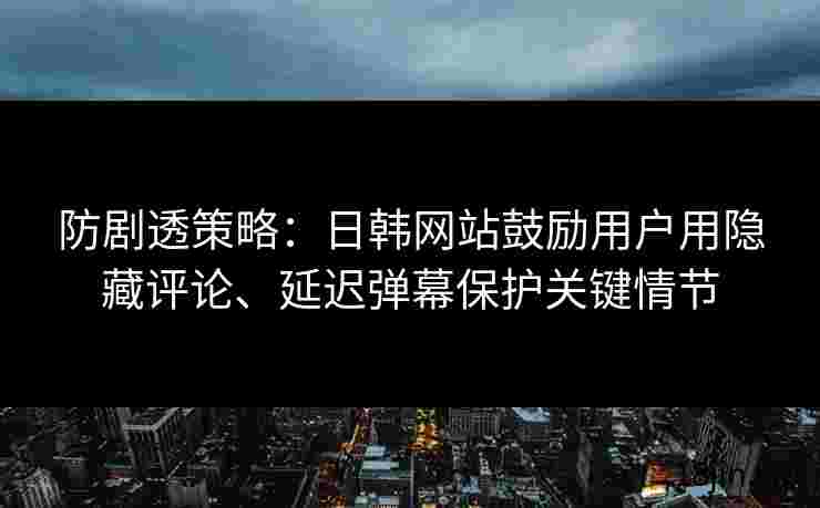 防剧透策略：日韩网站鼓励用户用隐藏评论、延迟弹幕保护关键情节