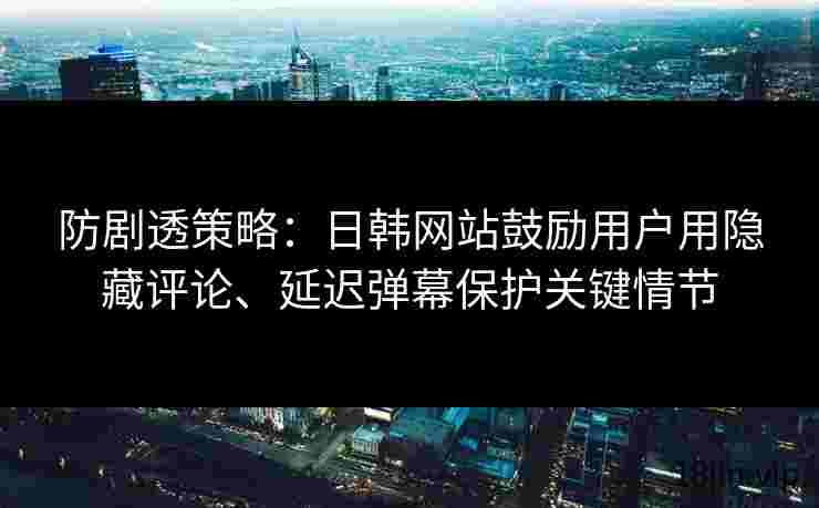 防剧透策略：日韩网站鼓励用户用隐藏评论、延迟弹幕保护关键情节