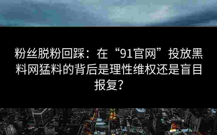 粉丝脱粉回踩：在“91官网”投放黑料网猛料的背后是理性维权还是盲目报复？