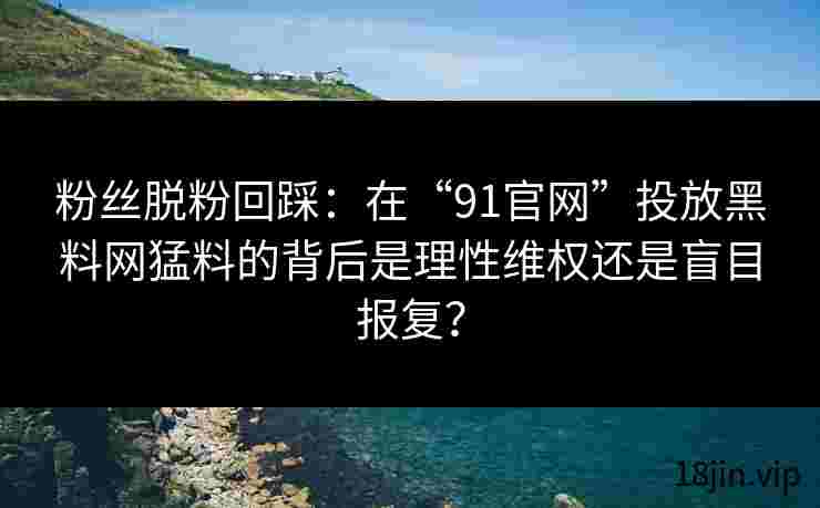 粉丝脱粉回踩：在“91官网”投放黑料网猛料的背后是理性维权还是盲目报复？