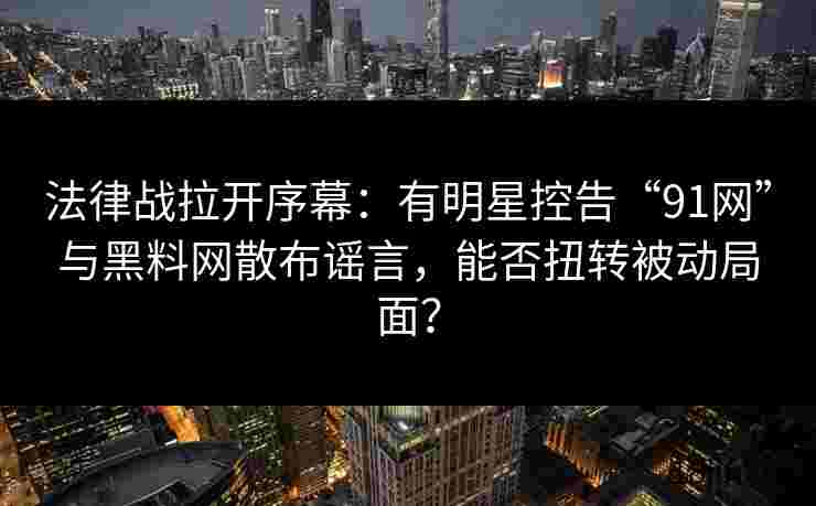 法律战拉开序幕：有明星控告“91网”与黑料网散布谣言，能否扭转被动局面？