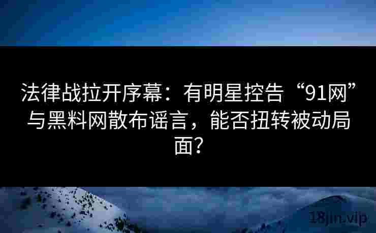 法律战拉开序幕：有明星控告“91网”与黑料网散布谣言，能否扭转被动局面？