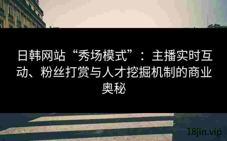 日韩网站“秀场模式”：主播实时互动、粉丝打赏与人才挖掘机制的商业奥秘