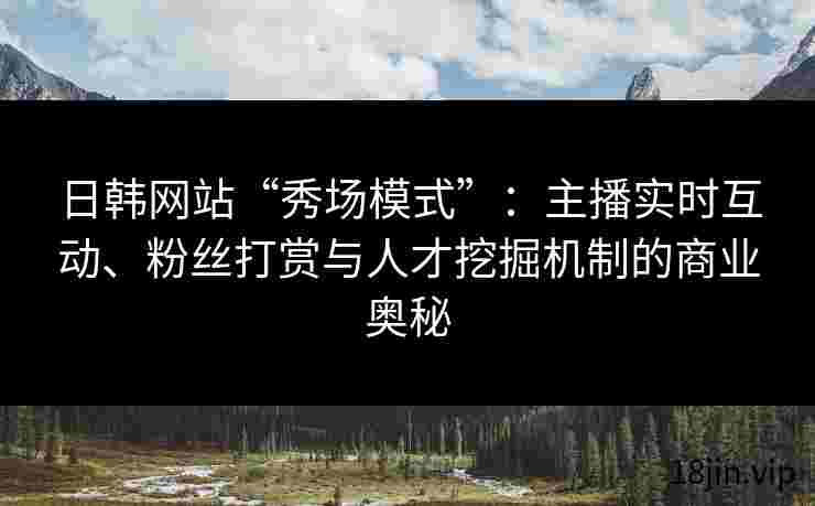 日韩网站“秀场模式”：主播实时互动、粉丝打赏与人才挖掘机制的商业奥秘