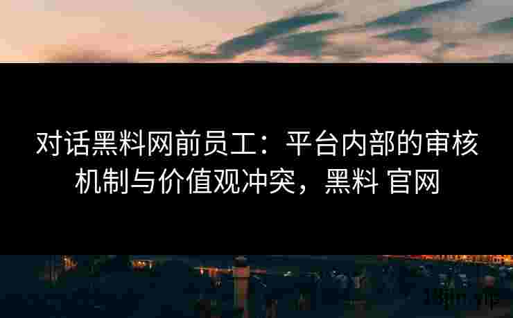 对话黑料网前员工：平台内部的审核机制与价值观冲突，黑料 官网